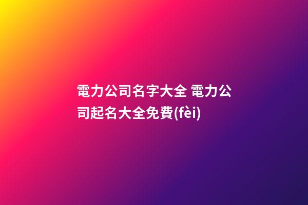 電力公司名字大全 電力公司起名大全免費(fèi)